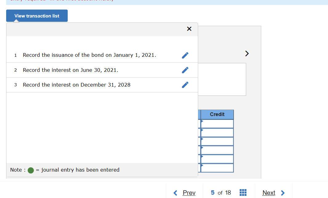 View transaction list
1 Record the issuance of the bond on January 1, 2021.
2 Record the interest on June 30, 2021.
3
Record the interest on December 31, 2028
Note : = journal entry has been entered
X
< Prev
Credit
5 of 18
¯
m
Next >