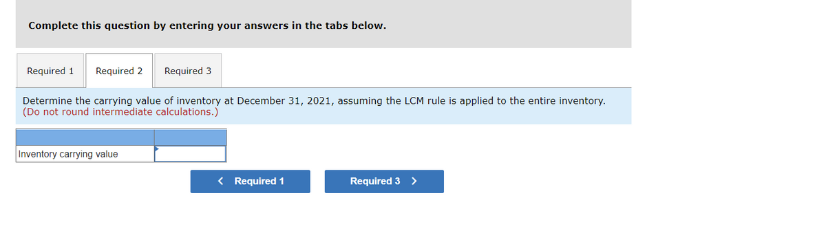 Complete this question by entering your answers in the tabs below.
Required 1 Required 2 Required 3
Determine the carrying value of inventory at December 31, 2021, assuming the LCM rule is applied to the entire inventory.
(Do not round intermediate calculations.)
Inventory carrying value
< Required 1
Required 3 >