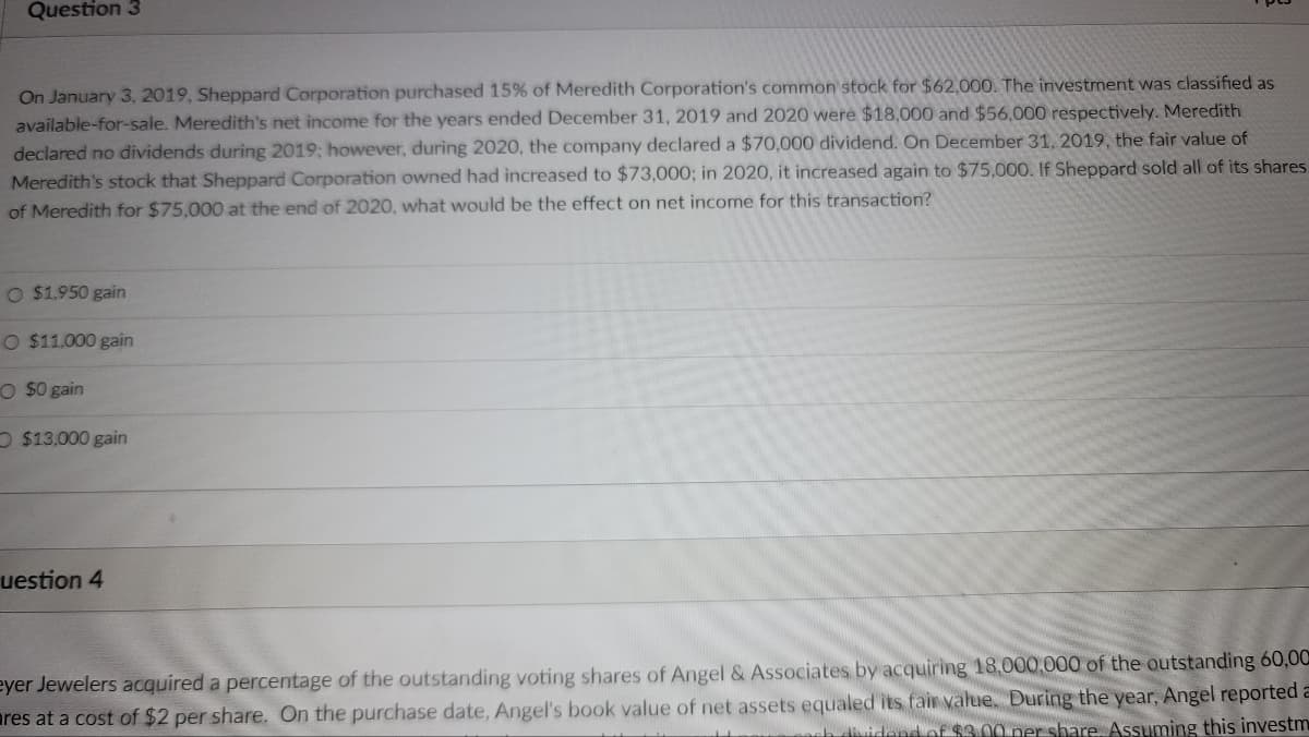 Question 3
On January 3, 2019, Sheppard Corporation purchased 15% of Meredith Corporation's common stock for $62,000. The investment was classified as
available-for-sale. Meredith's net income for the years ended December 31, 2019 and 2020 were $18,000 and $56,000 respectively. Meredith
declared no dividends during 2019; however, during 2020, the company declared a $70,000 dividend. On December 31, 2019, the fair value of
Meredith's stock that Sheppard Corporation owned had increased to $73,000; in 2020, it increased again to $75,000. If Sheppard sold all of its shares
of Meredith for $75,000 at the end of 2020, what would be the effect on net income for this transaction?
O $1,950 gain
O $11,000 gain
O $0 gain
O $13,000 gain
uestion 4
eyer Jewelers acquired a percentage of the outstanding voting shares of Angel & Associates by acquiring 18,000,000 of the outstanding 60,00
ares at a cost of $2 per share. On the purchase date, Angel's book value of net assets equaled its fair value. During the year, Angel reported a
ich dividend of $3.00 per share. Assuming this investm
H