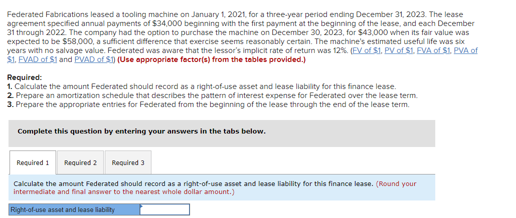 Federated Fabrications leased a tooling machine on January 1, 2021, for a three-year period ending December 31, 2023. The lease
agreement specified annual payments of $34,000 beginning with the first payment at the beginning of the lease, and each December
31 through 2022. The company had the option to purchase the machine on December 30, 2023, for $43,000 when its fair value was
expected to be $58,000, a sufficient difference that exercise seems reasonably certain. The machine's estimated useful life was six
years with no salvage value. Federated was aware that the lessor's implicit rate of return was 12%. (FV of $1, PV of $1, FVA of $1, PVA of
$1, FVAD of $1 and PVAD of $1) (Use appropriate factor(s) from the tables provided.)
Required:
1. Calculate the amount Federated should record as a right-of-use asset and lease liability for this finance lease.
2. Prepare an amortization schedule that describes the pattern of interest expense for Federated over the lease term.
3. Prepare the appropriate entries for Federated from the beginning of the lease through the end of the lease term.
Complete this question by entering your answers in the tabs below.
Required 1 Required 2
Required 3
Calculate the amount Federated should record as a right-of-use asset and lease liability for this finance lease. (Round your
intermediate and final answer to the nearest whole dollar amount.)
Right-of-use asset and lease liability