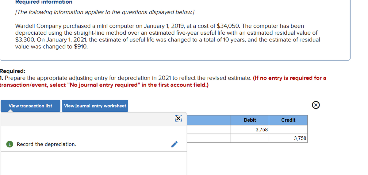 Required information
[The following information applies to the questions displayed below.]
Wardell Company purchased a mini computer on January 1, 2019, at a cost of $34,050. The computer has been
depreciated using the straight-line method over an estimated five-year useful life with an estimated residual value of
$3,300. On January 1, 2021, the estimate of useful life was changed to a total of 10 years, and the estimate of residual
value was changed to $910.
Required:
1. Prepare the appropriate adjusting entry for depreciation in 2021 to reflect the revised estimate. (If no entry is required for a
transaction/event, select "No journal entry required" in the first account field.)
View transaction list View journal entry worksheet
1 Record the depreciation.
X
Debit
3,758
Credit
3,758