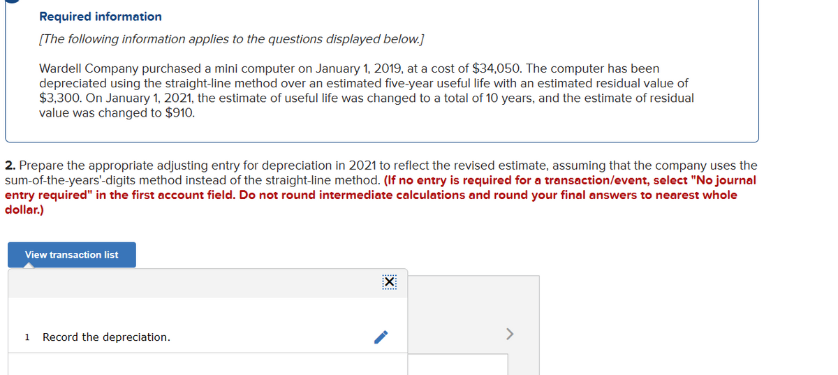 Required information
[The following information applies to the questions displayed below.]
Wardell Company purchased a mini computer on January 1, 2019, at a cost of $34,050. The computer has been
depreciated using the straight-line method over an estimated five-year useful life with an estimated residual value of
$3,300. On January 1, 2021, the estimate of useful life was changed to a total of 10 years, and the estimate of residual
value was changed to $910.
2. Prepare the appropriate adjusting entry for depreciation in 2021 to reflect the revised estimate, assuming that the company uses the
sum-of-the-years'-digits method instead of the straight-line method. (If no entry is required for a transaction/event, select "No journal
entry required" in the first account field. Do not round intermediate calculations and round your final answers to nearest whole
dollar.)
View transaction list
1 Record the depreciation.
EXI
>