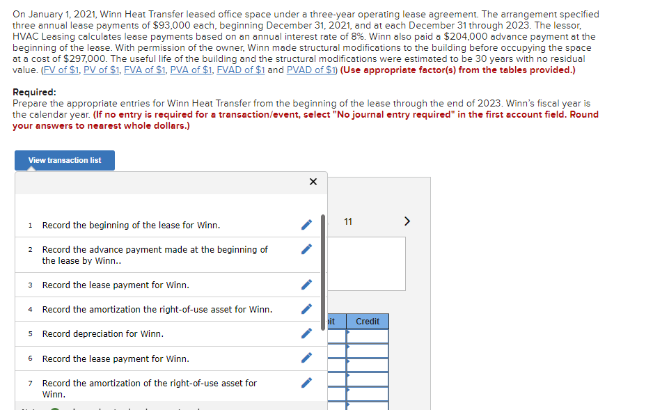 On January 1, 2021, Winn Heat Transfer leased office space under a three-year operating lease agreement. The arrangement specified
three annual lease payments of $93,000 each, beginning December 31, 2021, and at each December 31 through 2023. The lessor,
HVAC Leasing calculates lease payments based on an annual interest rate of 8%. Winn also paid a $204,000 advance payment at the
beginning of the lease. With permission of the owner, Winn made structural modifications to the building before occupying the space
at a cost of $297,000. The useful life of the building and the structural modifications were estimated to be 30 years with no residual
value. (FV of $1, PV of $1, FVA of $1, PVA of $1, FVAD of $1 and PVAD of $1) (Use appropriate factor(s) from the tables provided.)
Required:
Prepare the appropriate entries for Winn Heat Transfer from the beginning of the lease through the end of 2023. Winn's fiscal year is
the calendar year. (If no entry is required for a transaction/event, select "No journal entry required" in the first account field. Round
your answers to nearest whole dollars.)
View transaction list
1 Record the beginning of the lease for Winn.
2 Record the advance payment made at the beginning of
the lease by Winn..
Record the lease payment for Winn.
3
4
Record the amortization the right-of-use asset for Winn.
5 Record depreciation for Winn.
6 Record the lease payment for Winn.
7 Record the amortization of the right-of-use asset for
Winn.
X
11
it Credi
>
