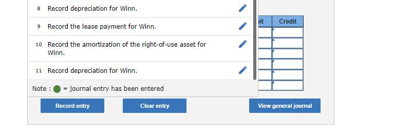 8 Record depreciation for Winn.
9 Record the lease payment for Winn.
10 Record the amortization of the right-of-use asset for
Winn.
11 Record depreciation for Winn.
Note : = journal entry has been entered
Record entry
Clear entry
it Credit
View general journal