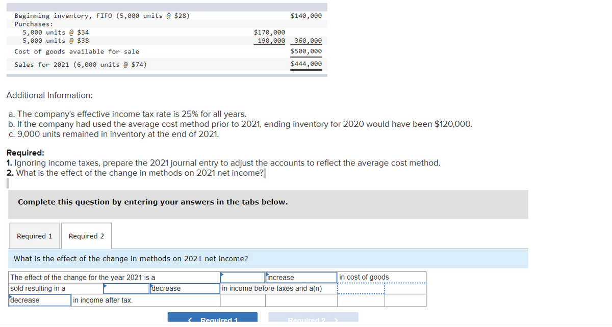 Beginning inventory, FIFO (5,000 units @ $28)
Purchases:
5,000 units @ $34
5,000 units @ $38
Cost of goods available for sale
Sales for 2021 (6,000 units @ $74)
Additional Information:
a. The company's effective income tax rate is 25% for all years.
b. If the company had used the average cost method prior to 2021, ending inventory for 2020 would have been $120,000.
c. 9,000 units remained in inventory at the end of 2021.
Complete this question by entering your answers in the tabs
Required 1
Required:
1. Ignoring income taxes, prepare the 2021 journal entry to adjust the accounts to reflect the average cost method.
2. What is the effect of the change in methods on 2021 net income?
Required 2
What is the effect of the change in methods on 2021 net income?
The effect of the change for the year 2021 is a
sold resulting in a
decrease
$170,000
190,000
in income after tax.
decrease
$140,000
‹ Required 1
360,000
$500,000
$444,000
low.
increase
in income before taxes and a(n)
Required 2
in cost of goods