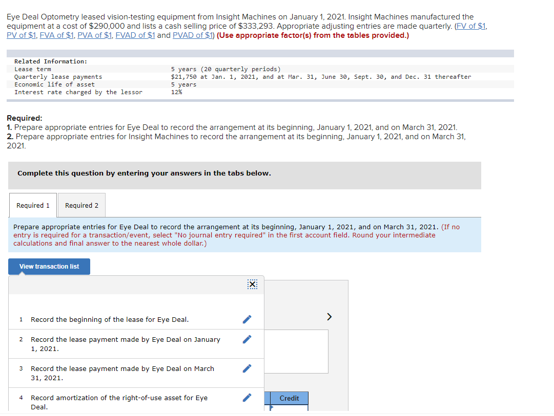 Eye Deal Optometry leased vision-testing equipment from Insight Machines on January 1, 2021. Insight Machines manufactured the
equipment at a cost of $290,000 and lists a cash selling price of $333,293. Appropriate adjusting entries are made quarterly. (FV of $1,
PV of $1, FVA of $1, PVA of $1. FVAD of $1 and PVAD of $1) (Use appropriate factor(s) from the tables provided.)
Related Information:
Lease term
Quarterly lease payments
Economic life of asset
Interest rate charged by the lessor
Required:
1. Prepare appropriate entries for Eye Deal to record the arrangement at its beginning, January 1, 2021, and on March 31, 2021.
2. Prepare appropriate entries for Insight Machines to record the arrangement at its beginning, January 1, 2021, and on March 31,
2021.
Complete this question by entering your answers in the tabs below.
Required 1 Required 2
Prepare appropriate entries for Eye Deal to record the arrangement at its beginning, January 1, 2021, and on March 31, 2021. (If no
entry is required for a transaction/event, select "No journal entry required" in the first account field. Round your intermediate
calculations and final answer to the nearest whole dollar.)
View transaction list
5 years (20 quarterly periods)
$21,750 at Jan. 1, 2021, and at Mar. 31, June 30, Sept. 30, and Dec. 31 thereafter
5 years
12%
2
3
4
Record the beginning of the lease for Eye Deal.
Record the lease payment made by Eye Deal on January
1, 2021.
Record the lease payment made by Eye Deal on March
31, 2021.
Record amortization of the right-of-use asset for Eye
Deal.
X
Credit
>