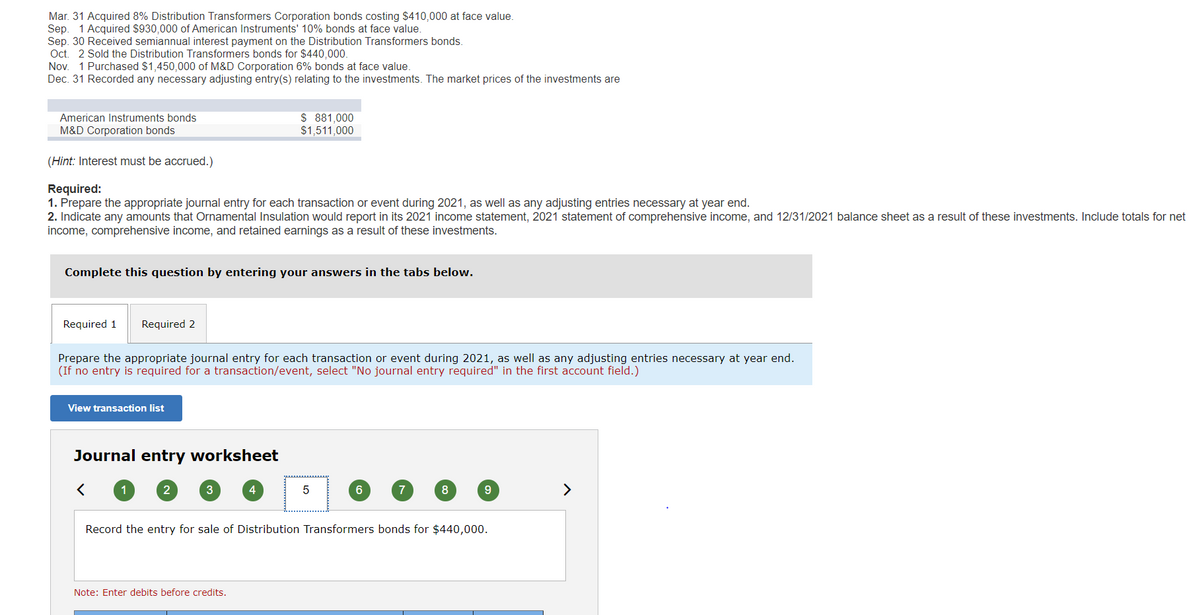 Mar. 31 Acquired 8% Distribution Transformers Corporation bonds costing $410,000 at face value.
Sep. 1 Acquired $930,000 of American Instruments' 10% bonds at face value.
Sep. 30 Received semiannual interest payment on the Distribution Transformers bonds.
Oct. 2 Sold the Distribution Transformers bonds for $440,000.
Nov. 1 Purchased $1,450,000 of M&D Corporation 6% bonds at face value.
Dec. 31 Recorded any necessary adjusting entry(s) relating to the investments. The market prices of the investments are
American Instruments bonds
M&D Corporation bonds
(Hint: Interest must be accrued.)
Required:
1. Prepare the appropriate journal entry for each transaction or event during 2021, as well as any adjusting entries necessary at year end.
2. Indicate any amounts that Ornamental Insulation would report in its 2021 income statement, 2021 statement of comprehensive income, and 12/31/2021 balance sheet as a result of these investments. Include totals for net
income, comprehensive income, and retained earnings as a result of these investments.
Complete this question by entering your answers in the tabs below.
Required 1 Required 2
Prepare the appropriate journal entry for each transaction or event during 2021, as well as any adjusting entries necessary at year end.
(If no entry is required for a transaction/event, select "No journal entry required" in the first account field.)
View transaction list
Journal entry worksheet
1
2
$ 881,000
$1,511,000
3
4
Note: Enter debits before credits.
5
6
7
8
9
Record the entry for sale of Distribution Transformers bonds for $440,000.
>