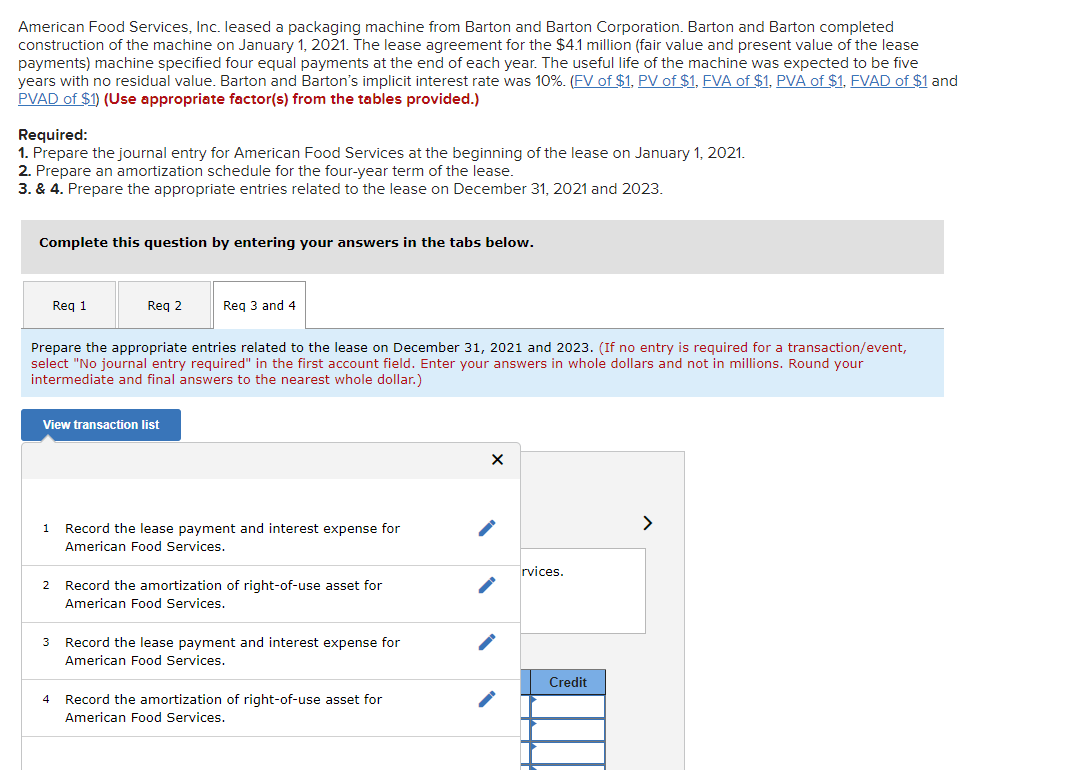 American Food Services, Inc. leased a packaging machine from Barton and Barton Corporation. Barton and Barton completed
construction of the machine on January 1, 2021. The lease agreement for the $4.1 million (fair value and present value of the lease
payments) machine specified four equal payments at the end of each year. The useful life of the machine was expected to be five
years with no residual value. Barton and Barton's implicit interest rate was 10%. (FV of $1, PV of $1, FVA of $1, PVA of $1, FVAD of $1 and
PVAD of $1) (Use appropriate factor(s) from the tables provided.)
Required:
1. Prepare the journal entry for American Food Services at the beginning of the lease on January 1, 2021.
2. Prepare an amortization schedule for the four-year term of the lease.
3. & 4. Prepare the appropriate entries related to the lease on December 31, 2021 and 2023.
Complete this question by entering your answers in the tabs below.
Req 1
1
Req 2
Prepare the appropriate entries related to the lease on December 31, 2021 and 2023. (If no entry is required for a transaction/event,
select "No journal entry required" in the first account field. Enter your answers in whole dollars and not in millions. Round your
intermediate and final answers to the nearest whole dollar.)
View transaction list
2
Req 3 and 4
Record the lease payment and interest expense for
American Food Services.
Record the amortization of right-of-use asset for
American Food Services.
3 Record the lease payment and interest expense for
American Food Services.
4 Record the amortization of right-of-use asset for
American Food Services.
X
rvices.
Credit
>