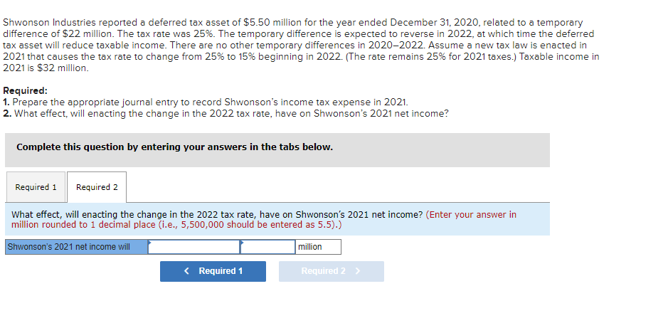 Shwonson Industries reported a deferred tax asset of $5.50 million for the year ended December 31, 2020, related to a temporary
difference of $22 million. The tax rate was 25%. The temporary difference is expected to reverse in 2022, at which time the deferred
tax asset will reduce taxable income. There are no other temporary differences in 2020-2022. Assume a new tax law is enacted in
2021 that causes the tax rate to change from 25% to 15% beginning in 2022. (The rate remains 25% for 2021 taxes.) Taxable income in
2021 is $32 million.
Required:
1. Prepare the appropriate journal entry to record Shwonson's income tax expense in 2021.
2. What effect, will enacting the change in the 2022 tax rate, have on Shwonson's 2021 net income?
Complete this question by entering your answers in the tabs below.
Required 1 Required 2
What effect, will enacting the change in the 2022 tax rate, have on Shwonson's 2021 net income? (Enter your answer in
million rounded to 1 decimal place (i.e., 5,500,000 should be entered as 5.5).)
Shwonson's 2021 net income will
million
< Required 1
Required 2 >