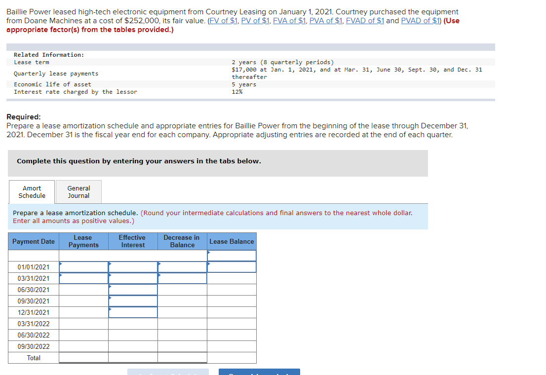 Baillie Power leased high-tech electronic equipment from Courtney Leasing on January 1, 2021. Courtney purchased the equipment
from Doane Machines at a cost of $252,000, its fair value. (FV of $1, PV of $1, FVA of $1, PVA of $1, FVAD of $1 and PVAD of $1) (Use
appropriate factor(s) from the tables provided.)
Related Information:
Lease term
Quarterly lease payments
Economic life of asset
Interest rate charged by the lessor
Required:
Prepare a lease amortization schedule and appropriate entries for Baillie Power from the beginning of the lease through December 31,
2021. December 31 is the fiscal year end for each company. Appropriate adjusting entries are recorded at the end of each quarter.
Complete this question by entering your answers in the tabs below.
Amort
Schedule
General
Journal
01/01/2021
03/31/2021
06/30/2021
09/30/2021
12/31/2021
03/31/2022
06/30/2022
09/30/2022
Total
Prepare a lease amortization schedule. (Round your intermediate calculations and final answers to the nearest whole dollar.
Enter all amounts as positive values.)
Payment Date
2 years (8 quarterly periods)
$17,000 at Jan. 1, 2021, and at Mar. 31, June 30, Sept. 30, and Dec. 31
thereafter
5 years
12%
Lease
Payments
Effective
Interest
Decrease in
Balance
Lease Balance