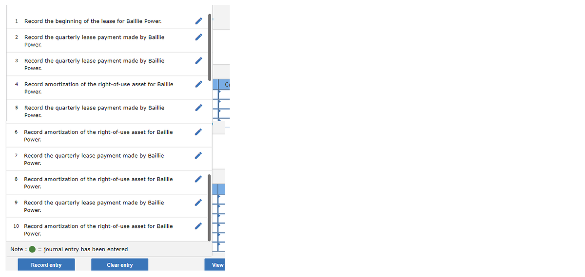1
Record the beginning of the lease for Baillie Power.
2 Record the quarterly lease payment made by Baillie
Power.
3 Record the quarterly lease payment made by Baillie
Power.
4 Record amortization of the right-of-use asset for Baillie
Power.
5 Record the quarterly lease payment made by Baillie
Power.
6 Record amortization of the right-of-use asset for Baillie
Power.
7 Record the quarterly lease payment made by Baillie
Power.
8 Record amortization of the right-of-use asset for Baillie
Power.
9 Record the quarterly lease payment made by Baillie
Power.
10 Record amortization of the right-of-use asset for Baillie
Power.
Note :
= journal entry has been entered
Record entry
Clear entry
ΤΤΤΤ1
View
C