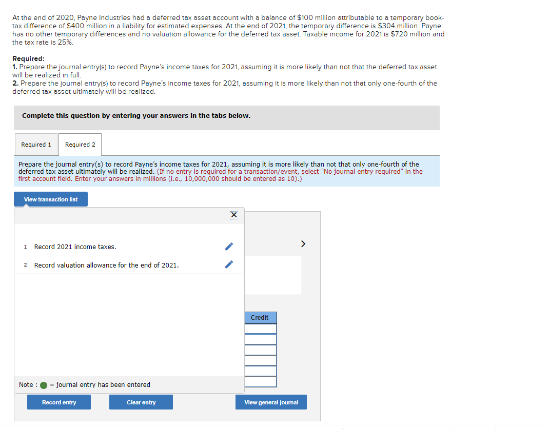 At the end of 2020, Payne Industries had a deferred tax asset account with a balance of $100 million attributable to a temporary book-
tax difference of $400 million in a liability for estimated expenses. At the end of 2021, the temporary difference is $304 million. Payne
has no other temporary differences and no valuation allowance for the deferred tax asset. Taxable income for 2021 is $720 million and
the tax rate is 25%.
Required:
1. Prepare the journal entry(s) to record Payne's income taxes for 2021, assuming it is more likely than not that the deferred tax asset
will be realized in full.
2. Prepare the journal entry(s) to record Payne's income taxes for 2021, assuming it is more likely than not that only one-fourth of the
deferred tax asset ultimately will be realized.
Complete this question by entering your answers in the tabs below.
Required 1 Required 2
Prepare the journal entry(s) to record Payne's income taxes for 2021, assuming it is more likely than not that only one-fourth of the
deferred tax asset ultimately will be realized. (If no entry is required for a transaction/event, select "No journal entry required" in the
first account field. Enter your answers in millions (i.e., 10,000,000 should be entered as 10).)
View transaction list
1 Record 2021 income taxes.
2 Record valuation allowance for the end of 2021.
Note : = journal entry has been entered
Record entry
Clear entry
X
Credit
View general journal
>