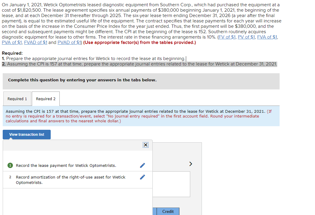 On January 1, 2021, Wetick Optometrists leased diagnostic equipment from Southern Corp., which had purchased the equipment at a
cost of $1,820,500. The lease agreement specifies six annual payments of $380,000 beginning January 1, 2021, the beginning of the
lease, and at each December 31 thereafter through 2025. The six-year lease term ending December 31, 2026 (a year after the final
payment), is equal to the estimated useful life of the equipment. The contract specifies that lease payments for each year will increase
on the basis of the increase in the Consumer Price Index for the year just ended. Thus, the first payment will be $380,000, and the
second and subsequent payments might be different. The CPI at the beginning of the lease is 152. Southern routinely acquires
diagnostic equipment for lease to other firms. The interest rate in these financing arrangements is 10%. (FV of $1, PV of $1, FVA of $1,
PVA of $1, FVAD of $1 and PVAD of $1) (Use appropriate factor(s) from the tables provided.)
Required:
1. Prepare the appropriate journal entries for Wetick to record the lease at its beginning.
2. Assuming the CPI is 157 at that time, prepare the appropriate journal entries related to the lease for Wetick at December 31, 2021.
Complete this question by entering your answers in the tabs below.
Required 1 Required 2
Assuming the CPI is 157 at that time, prepare the appropriate journal entries related to the lease for Wetick at December 31, 2021. (If
no entry is required for a transaction/event, select "No journal entry required" in the first account field. Round your intermediate
calculations and final answers to the nearest whole dollar.)
View transaction list
1 Record the lease payment for Wetick Optometrists.
2 Record amortization of the right-of-use asset for Wetick
Optometrists.
EX
Credit
>