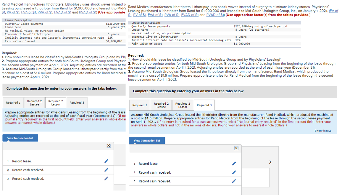Rand Medical manufactures lithotripters. Lithotripsy uses shock waves instead o
Leasing purchased a lithotripter from Rand for $1,900,000 and leased it to Mid-S
$1. PV of $1, FVA of $1, PVA of $1, FVAD of $1 and PVAD of $1) (Use appropriate
Lease Description:
Quarterly lease payments
Lease term
No residual value; no purchase option
Economic life of lithotripter
Implicit interest rate and lessee's incremental borrowing rate
Fair value of asset
Required 1
Complete this question by entering your answers in the tabs below.
Required 2
Lessee
View transaction list
Required:
1. How should this lease be classified by Mid-South Urologists Group and by Phy Required:
2. Prepare appropriate entries for both Mid-South Urologists Group and Physicia 1. How should this lease be classified by Mid-South Urologists Group and by Physicians' Leasing?
the second rental payment on April 1, 2021. Adjusting entries are recorded at the 2. Prepare appropriate entries for both Mid-South Urologists Group and Physicians' Leasing from the beginning of the lease through
3. Assume Mid-South Urologists Group leased the lithotripter directly from then the second rental payment on April 1, 2021. Adjusting entries are recorded at the end of each fiscal year (December 31).
machine at a cost of $1.6 million. Prepare appropriate entries for Rand Medical fr 3. Assume Mid-South Urologists Group leased the lithotripter directly from the manufacturer, Rand Medical, which produced the
machine at a cost of $1.6
machine at a cost of $1.6 million. Prepare appropriate entries for Rand Medical from the beginning of the lease through the second
lease payment on April 1, 2021.
million. Prepare appropriate entries for Rand Medical fi
lease payment on April 1, 2021.
1 Record lease.
$123,990-beg
5 years (20
Required 2
Lessor
2
Record cash received.
3 Record cash received.
5 years
12%
$1,900,000
Required 3
Prepare appropriate entries for Physicians' Leasing from the beginning of the lease
Adjusting entries are recorded at the end of each fiscal year (December 31). (If no
journal entry required" in the first account field. Enter your answers in whole dollai
answers to nearest whole dollars.)
Rand Medical manufactures lithotripters. Lithotripsy uses shock waves instead of surgery to eliminate kidney stones. Physicians'
Leasing purchased a lithotripter from Rand for $1,900,000 and leased it to Mid-South Urologists Group, Inc., on January 1, 2021. (FV of
$1, PV of $1, FVA of $1, PVA of $1, FVAD of $1 and PVAD of $1) (Use appropriate factor(s) from the tables provided.)
X
Lease Description:
Quarterly lease payments
Lease term
No residual value; no purchase option
Economic life of lithotripter
5 years
Implicit interest rate and lessee's incremental borrowing rate 12%
Fair value of asset
$1,900,000
Complete this question by entering your answers in the tabs below.
Required 1
Required 2
Lessee
View transaction list
1 Record lease.
$123,990-beginning of each period
5 years (20 quarters)
Assume Mid-South Urologists Group leased the lithotripter directly from the manufacturer, Rand Medical, which produced the machine at
a cost of $1.6 million. Prepare appropriate entries for Rand Medical from the beginning of the lease through the second lease payment
on April 1, 2021. (If no entry is required for a transaction/event, select "No journal entry required" in the first account field. Enter your
answers in whole dollars and not in the millions of dollars. Round your answers to nearest whole dollars.)
2 Record cash received.
Required 2
Lesson
3 Record cash received.
Required 3
>
Show less A