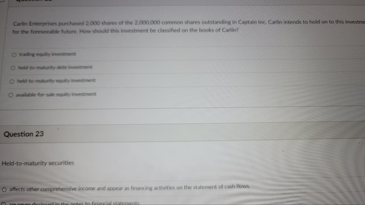 Carlin Enterprises purchased 2,000 shares of the 2,000,000 common shares outstanding in Captain Inc. Carlin intends to hold on to this investme
for the foreseeable future. How should this investment be classified on the books of Carlin?
O trading equity investment
O held-to-maturity debt investment
O held-to-maturity equity investment
O available-for-sale equity investment
Question 23
Held-to-maturity securities
O affects other comprehensive income and appear as financing activities on the statement of cash flows.
are never disclosed in the notes to financial statements