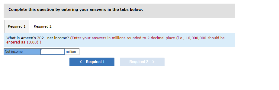 Complete this question by entering your answers in the tabs below.
Required 1 Required 2
What is Ameen's 2021 net income? (Enter your answers in millions rounded to 2 decimal place (i.e., 10,000,000 should be
entered as 10.00).)
Net income
million
< Required 1
Required 2 >