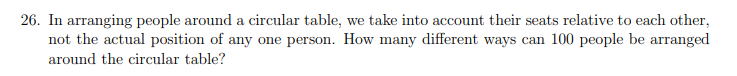 26. In arranging people around a circular table, we take into account their seats relative to each other,
not the actual position of any one person. How many different ways can 100 people be arranged
around the circular table?