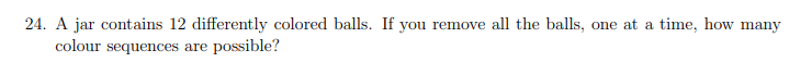 24. A jar contains 12 differently colored balls. If you remove all the balls, one at a time, how many
colour sequences are possible?