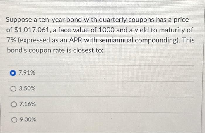 Suppose a ten-year bond with quarterly coupons has a price
of $1,017.061, a face value of 1000 and a yield to maturity of
7% (expressed as an APR with semiannual compounding). This
bond's coupon rate is closest to:
O 7.91%
O 3.50%
O 7.16%
O 9.00%