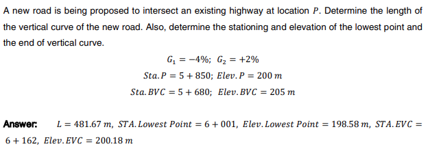 A new road is being proposed to intersect an existing highway at location P. Determine the length of
the vertical curve of the new road. Also, determine the stationing and elevation of the lowest point and
the end of vertical curve.
G₁ = -4%; G₂ = +2%
Sta. P = 5 +850; Elev. P = 200 m
Sta. BVC = 5 + 680; Elev. BVC = 205 m
Answer: L = 481.67 m, STA. Lowest Point = 6 +001, Elev. Lowest Point = 198.58 m, STA. EVC =
6+162, Elev. EVC = 200.18 m