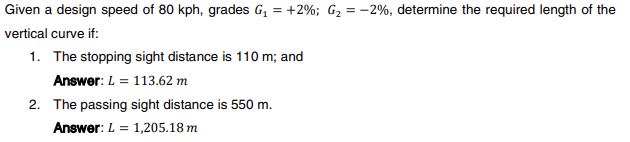 Given a design speed of 80 kph, grades G₁ = +2%; G₂ = -2%, determine the required length of the
vertical curve if:
1. The stopping sight distance is 110 m; and
Answer: L = 113.62 m
2. The passing sight distance is 550 m.
Answer: L = 1,205.18 m