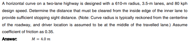 A horizontal curve on a two-lane highway is designed with a 610-m radius, 3.5-m lanes, and 80 kph
design speed. Determine the distance that must be cleared from the inside edge of the inner lane to
provide sufficient stopping sight distance. (Note: Curve radius is typically reckoned from the centerline
of the roadway, and driver location is assumed to be at the middle of the travelled lane.) Assume
coefficient of friction as 0.35.
Answer:
M = 4.0 m
