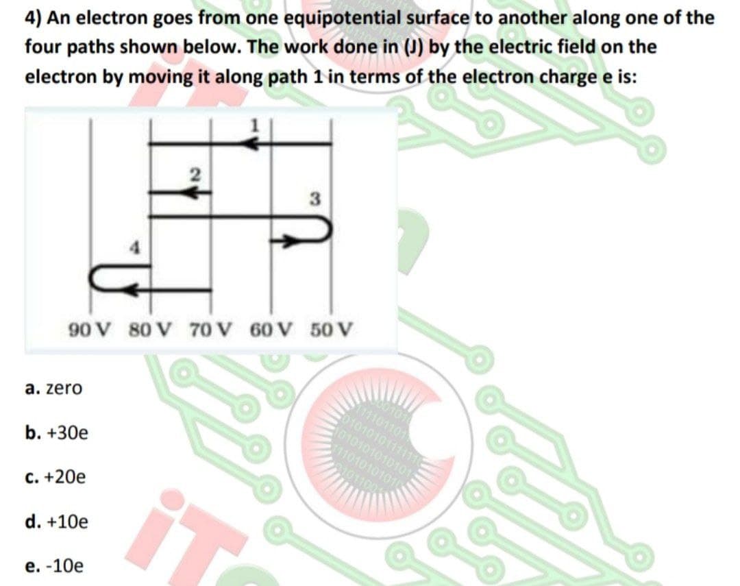 4) An electron goes from one equipotential surface to another along one of the
four paths shown below. The work done in (J) by the electric field on the
electron by moving it along path 1 in terms of the electron charge e is:
3
90 V 80 V 70V 60V 50 V
100101
11101101
C0101010111111
010101010101
a. zero
11010101010
01011001
b. +30e
с. +20е
d. +10e
е. -10е
