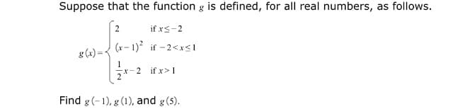 Suppose that the function g is defined, for all real numbers, as follows.
if xs-2
g(4) =< (*- 1)* if -2<xs1
2 if x>1
Find g(-1), g (1), and g(5).
