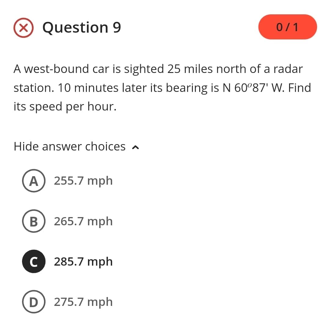 (X) Question 9
A west-bound car is sighted 25 miles north of a radar
station. 10 minutes later its bearing is N 60°87' W. Find
its speed per hour.
Hide answer choices
A
B
с
255.7 mph
265.7 mph
285.7 mph
D) 275.7 mph
0/1