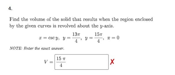 4.
Find the volume of the solid that results when the region enclosed
by the given curves is revolved about the y-axis.
15T
13T
x=cscy, y=4 y =
NOTE: Enter the exact answer.
V =
15 T
4
x=0
X