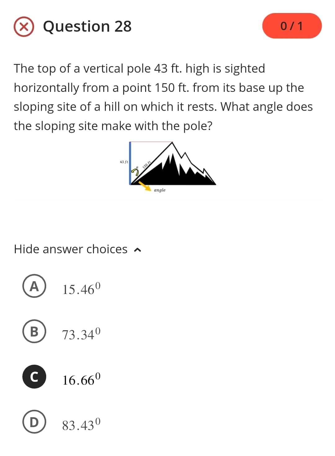 The top of a vertical pole 43 ft. high is sighted
horizontally from a point 150 ft. from its base up the
sloping site of a hill on which it rests. What angle does
the sloping site make with the pole?
A
Question 28
Hide answer choices
B
D
15.46⁰
73.34⁰
C 16.660
43/2
83.430
150 ft
0/1
angle