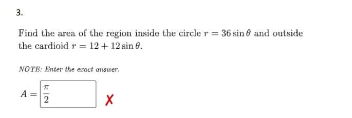 3.
Find the area of the region inside the circle r = 36 sin and outside
the cardioid r = 12 + 12 sin 0.
NOTE: Enter the exact answer.
A =
ㅠ
2
X