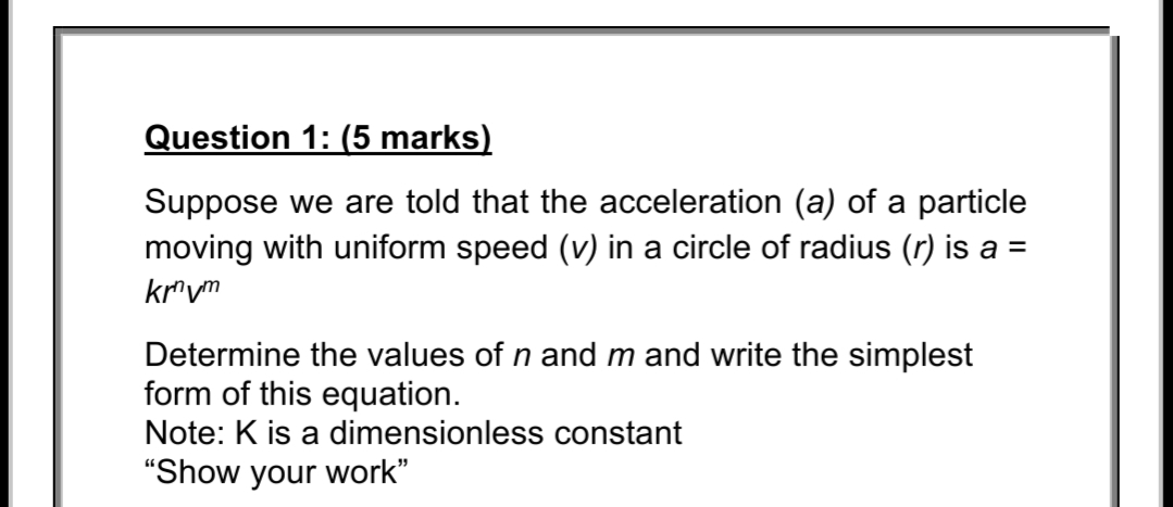 Question 1: (5 marks)
Suppose we are told that the acceleration (a) of a particle
moving with uniform speed (v) in a circle of radius (r) is a =
kr"vm
Determine the values of n and m and write the simplest
form of this equation.
Note: K is a dimensionless constant
"Show your work"
