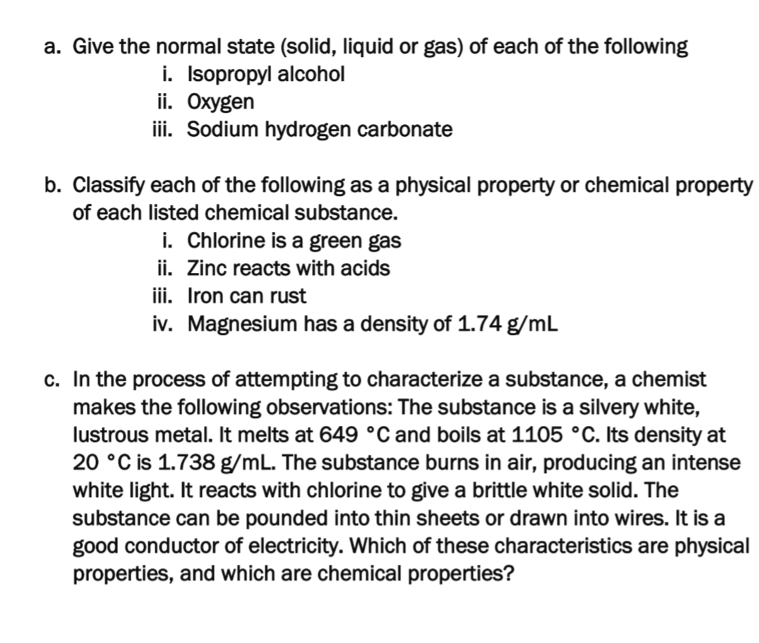 a. Give the normal state (solid, liquid or gas) of each of the following
i. Isopropyl alcohol
ii. Oxygen
iii. Sodium hydrogen carbonate
b. Classify each of the following as a physical property or chemical property
of each listed chemical substance.
i. Chlorine is a green gas
ii. Zinc reacts with acids
iii. Iron can rust
iv. Magnesium has a density of 1.74 g/mL
c. In the process of attempting to characterize a substance, a chemist
makes the following observations: The substance is a silvery white,
lustrous metal. It melts at 649 °C and boils at 1105 °C. Its density at
20 °C is 1.738 g/mL. The substance burns in air, producing an intense
white light. It reacts with chlorine to give a brittle white solid. The
substance can be pounded into thin sheets or drawn into wires. It is a
good conductor of electricity. Which of these characteristics are physical
properties, and which are chemical properties?