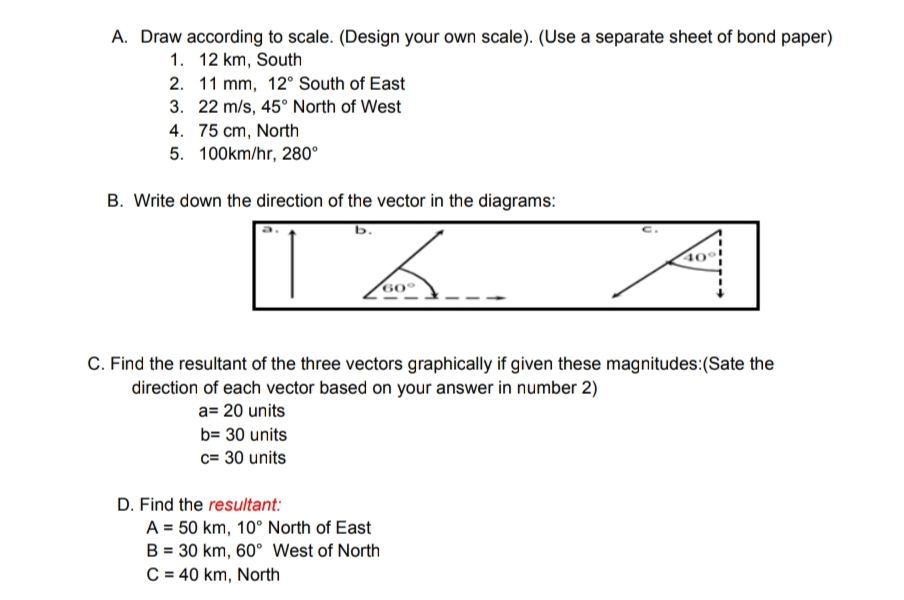 A. Draw according to scale. (Design your own scale). (Use a separate sheet of bond paper)
1. 12 km, South
2. 11 mm, 12° South of East
3. 22 m/s, 45° North of West
4. 75 cm, North
5. 100km/hr, 280⁰
B. Write down the direction of the vector in the diagrams:
b.
C. Find the resultant of the three vectors graphically if given these magnitudes: (Sate the
direction of each vector based on your answer in number 2)
a= 20 units
b= 30 units
c= 30 units
D. Find the resultant:
40
A = 50 km, 10° North of East
B = 30 km, 60° West of North
C = 40 km, North