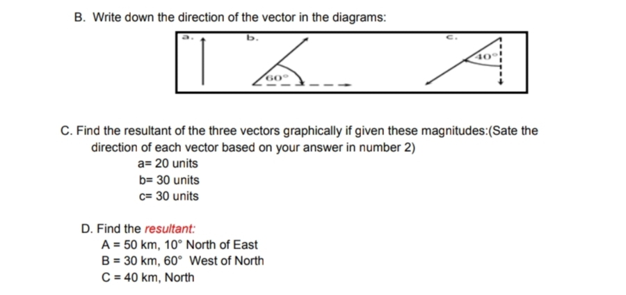 B. Write down the direction of the vector in the diagrams:
b.
TA
C. Find the resultant of the three vectors graphically if given these magnitudes:(Sate the
direction of each vector based on your answer in number 2)
a= 20 units
b= 30 units
c= 30 units
D. Find the resultant:
40
A = 50 km, 10° North of East
B = 30 km, 60° West of North
C = 40 km, North