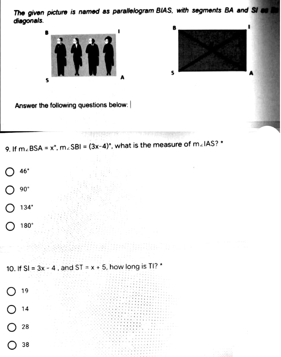 The given picture is named as parallelogram BIAS, with segments BA and SI
diagonals.
B
A
Answer the following questions below:
9. If m.BSA = x°, m¿SBI = (3x-4)°, what is the measure of m¿IAS? *
О 46°
90°
134°
O 180°
10. If SI = 3x - 4 , and ST = x + 5, how long is TI? *
O 19
O 14
28
38
