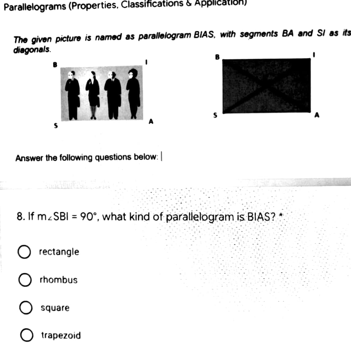 Parallelograms (Properties, Classifications & Application)
The given picture is named as parallelogram BIAS, with segments BA and SI as its
diagonals.
A
Answer the following questions below:
8. If M SBI = 90°, what kind of parallelogram is BIAS?
%3D
rectangle
rhombus
square
O trapezoid
