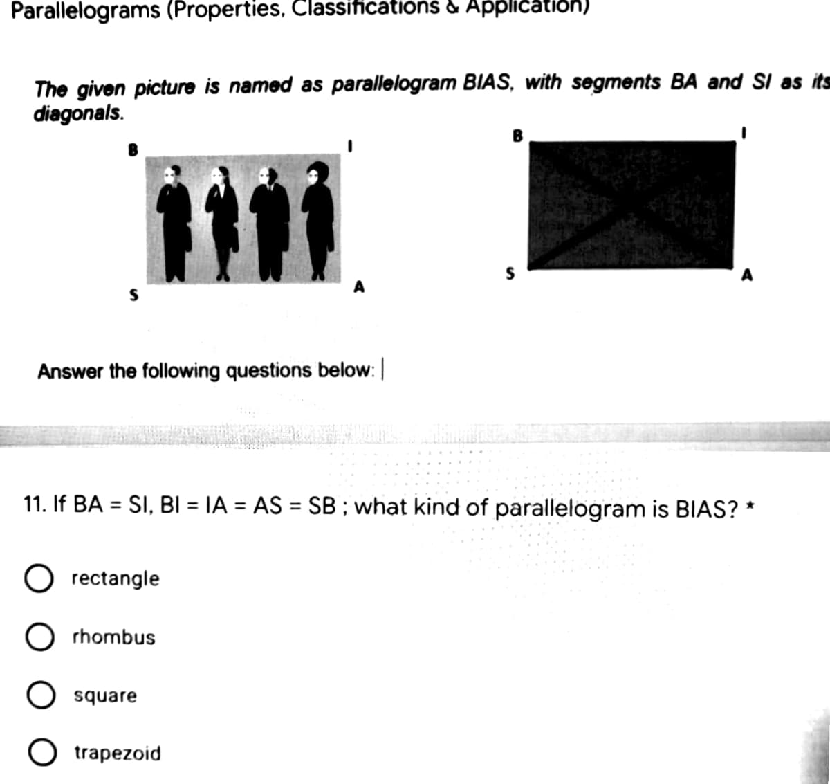 Parallelograms (Properties, Classifications & Application)
The given picture is named as parallelogram BIAS, with segments BA and SI as its
diagonals.
B
Answer the following questions below:
11. If BA = SI, BI = IA = AS = SB; what kind of parallelogram is BIAS? *
%3D
O rectangle
rhombus
O square
O trapezoid
