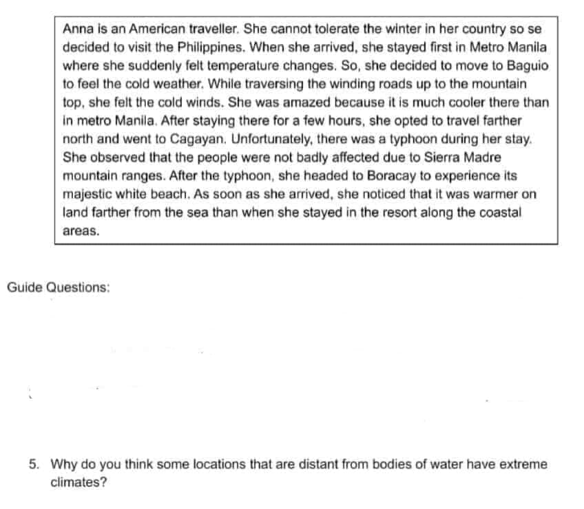Anna is an American traveller. She cannot tolerate the winter in her country so se
decided to visit the Philippines. When she arrived, she stayed first in Metro Manila
where she suddenly felt temperature changes. So, she decided to move to Baguio
to feel the cold weather. While traversing the winding roads up to the mountain
top, she felt the cold winds. She was amazed because it is much cooler there than
in metro Manila. After staying there for a few hours, she opted to travel farther
north and went to Cagayan. Unfortunately, there was a typhoon during her stay.
She observed that the people were not badly affected due to Sierra Madre
mountain ranges. After the typhoon, she headed to Boracay to experience its
majestic white beach. As soon as she arrived, she noticed that it was warmer on
land farther from the sea than when she stayed in the resort along the coastal
areas.
Guide Questions:
5. Why do you think some locations that are distant from bodies of water have extreme
climates?
