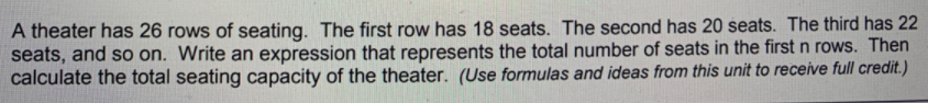 A theater has 26 rows of seating. The first row has 18 seats. The second has 20 seats. The third has 22
seats, and so on. Write an expression that represents the total number of seats in the first n rows. Then
calculate the total seating capacity of the theater. (Use formulas and ideas from this unit to receive full credit.)
