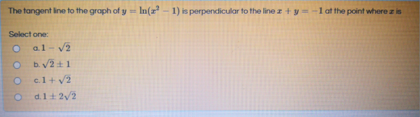 The tangent line to the graph of y = In(x² – 1) is perpendicular to the line z + y = -1lat the point where z is
%3D
Select one:
a.1 - /2
b. V2+ 1
c.1+ v2
d.1+ 2/2
