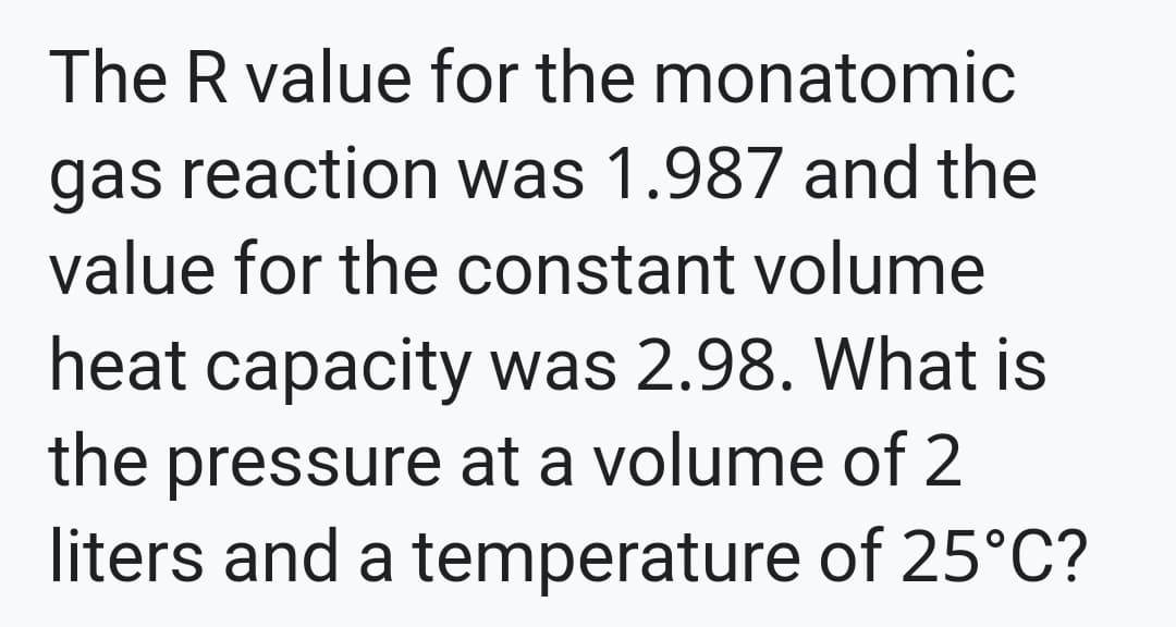 The R value for the monatomic
gas reaction was 1.987 and the
value for the constant volume
heat capacity was 2.98. What is
the pressure at a volume of 2
liters and a temperature of 25°C?
