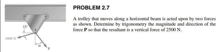 PROBLEM 2.7
A trolley that moves along a horizontal beam is acted upon by two forces
as shown. Determine by trigonometry the magnitude and direction of the
15°
force P so that the resultant is a vertical force of 2500 N.
1600 N
P
