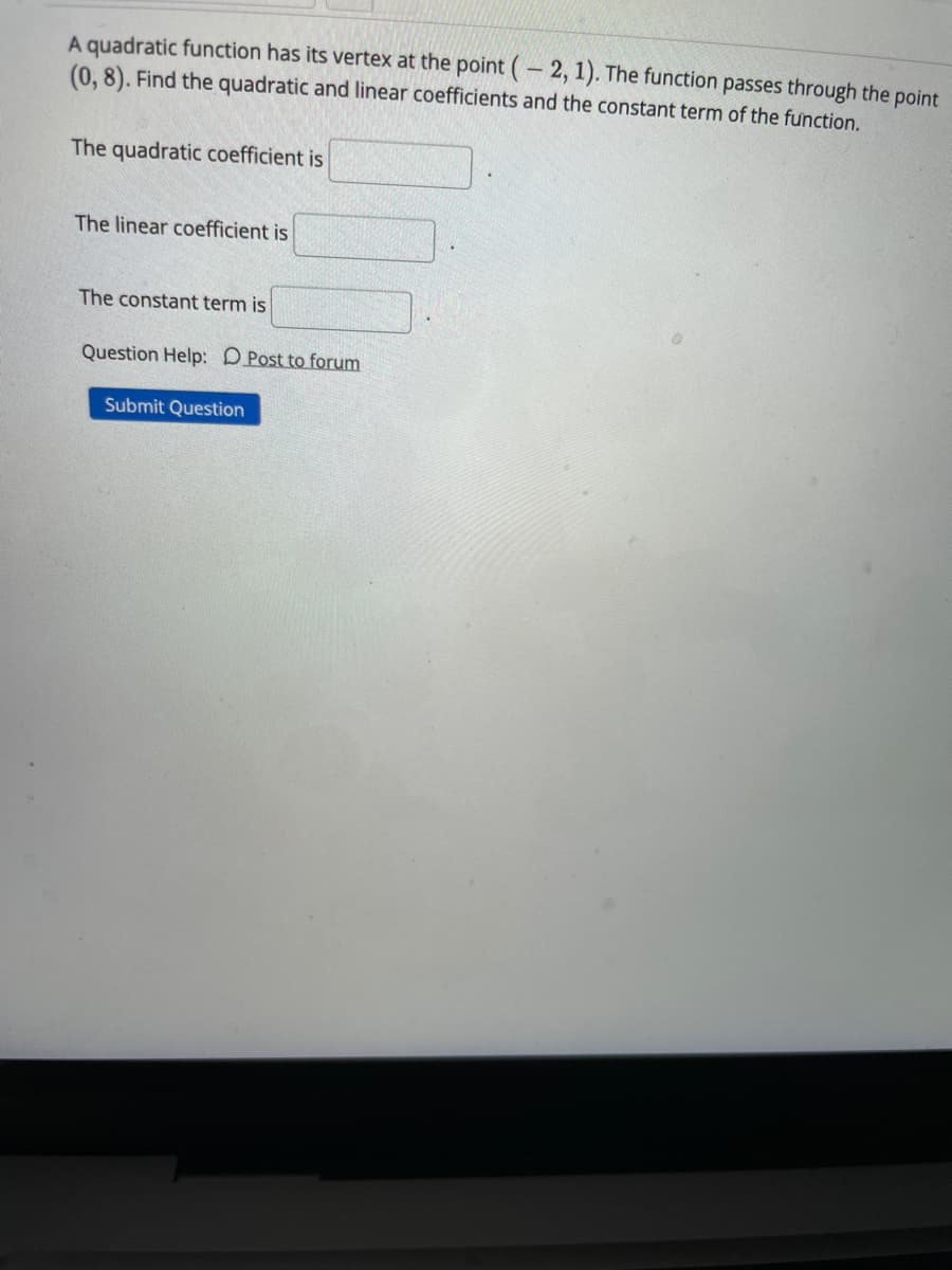 A quadratic function has its vertex at the point (– 2, 1). The function passes through the point
(0, 8). Find the quadratic and linear coefficients and the constant term of the function.
The quadratic coefficient is
The linear coefficient is
The constant term is
Question Help: DPost to forum
Submit Question
