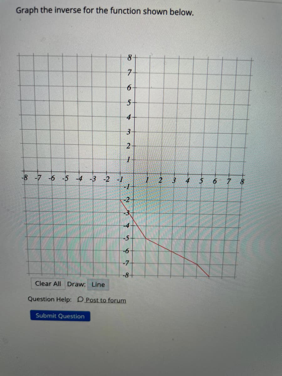 Graph the inverse for the function shown below.
8+
7.
4
3-
-8 -7 -6 -5 -4 -3 -2 -1
3
4
6.
7.
8.
-1
-2
-4
-5
-6
-7
-8+
Clear All Draw: Line
Question Help: DPost to forum
Submit Question
6
21
1.
