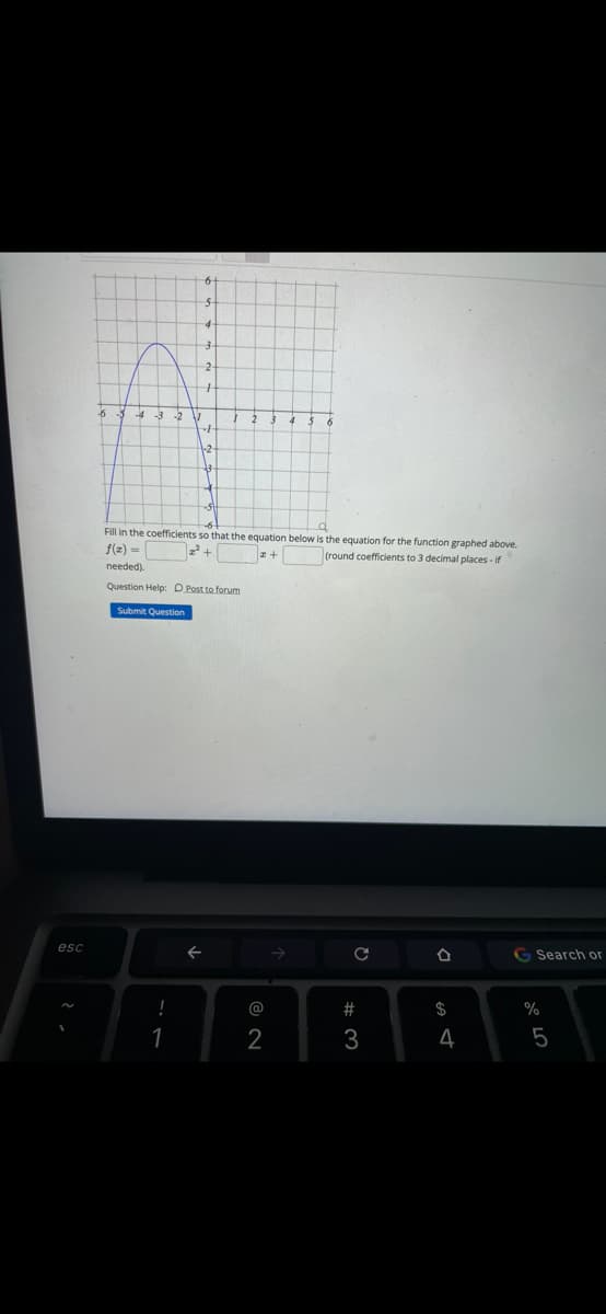 -6
Fill in the coefficients so that the equation below is the equation for the function graphed above.
f(2) =
22 +
tround coefficients to 3 decimal places - if
needed).
Question Help: D Post to forum
Submit Question
esc
G Search or
@
#
$
2
4
5
