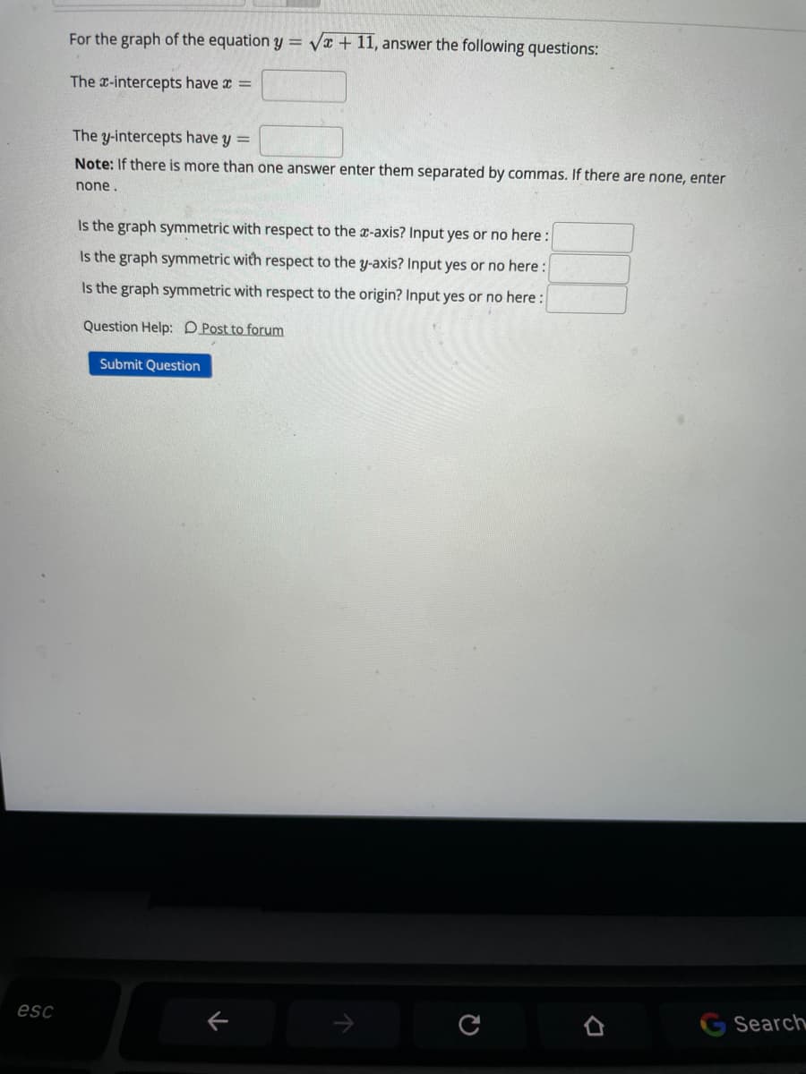 For the graph of the equation y = vx + 11, answer the following questions:
The x-intercepts have x =
The y-intercepts have y =
Note: If there is more than one answer enter them separated by commas. If there are none, enter
none.
Is the graph symmetric with respect to the x-axis? Input yes or no here :
Is the graph symmetric with respect to the y-axis? Input yes or no here :
Is the graph symmetric with respect to the origin? Input yes or no here :
Question Help: D Post to forum
Submit Question
esc
Search
