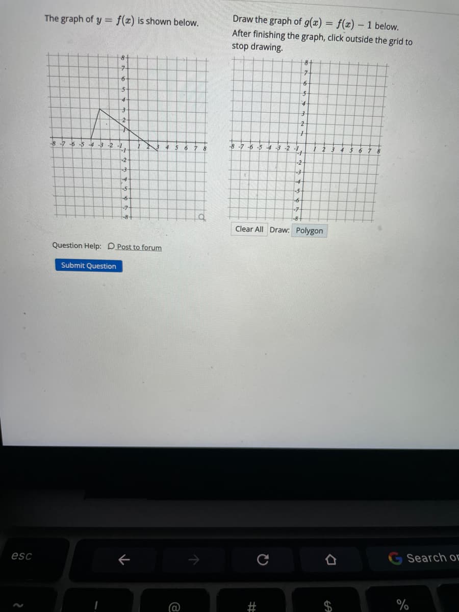 The graph of y = f(x) is shown below.
Draw the graph of g(x) = f(x)
- 1 below.
After finishing the graph, click outside the grid to
stop drawing.
8-
2-
2-
-8
-6 -5
-8 -7 -6 -5 4 -3 -2
6 7
-2
-2
-5
-6
Clear All Draw: Polygon
Question Help: D Post to forum
Submit Question
esc
Search or
%
%23
