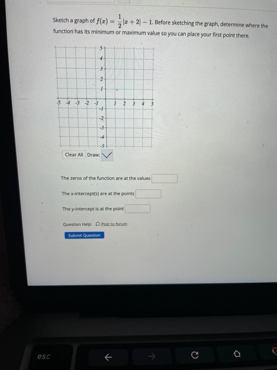 1
a + 2| – 1. Before sketching the graph, determine where the
Sketch a graph of f(x)
function has its minimum or maximum value so you can place your first point there.
4
-5
-4
-3 -2
-1
2
-2
-3
-4
-5+
Clear All Draw:
The zeros of the function are at the values
The x-intercept(s) are at the points
The y-intercept is at the point
Question Help: D Post to forum
Submit Question
esc
